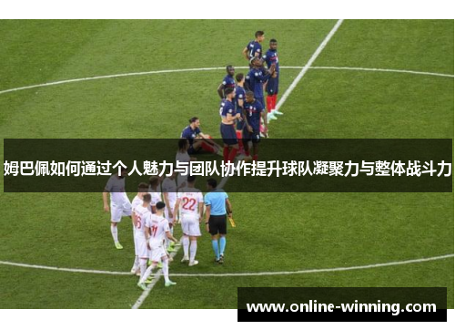 姆巴佩如何通过个人魅力与团队协作提升球队凝聚力与整体战斗力
