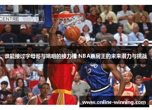 谁能接过字母哥与姚明的接力棒 NBA票房王的未来潜力与挑战